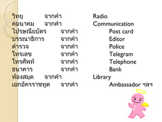 วิทยุ จากคำา Radio 
คมนาคม จากคำา Communication 
ไปรษณียบัตร จากคำา Post card 
บรรณาธิการ จากคำา Editor 
ตำารวจ จากคำา Police 
โทรเลข จากคำา Telegram 
โทรศัพท ์จากคำา Telephone 
ธนาคาร จากคำา Bank 
ห้องสมดุ จากคำา Library 
เอกอัครราชทูต จากคำา Ambassador ฯลฯ 
 