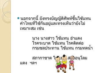 นอกจากนี้ ยังทรงบัญญัติศัพท์ขึ้นใช้แทน 
คำาไทยที่ใช้กันอยู่และทรงเห็นว่ายังไม่ 
เหมาะสม เช่น 
นาง นางสาว ใช้แทน อำาแดง 
โรคระบาด ใช้แทน โรคติดต่อ 
กรมชลประทาน ใช้แทน กรมทดนำ้า 
สภากาชาด ใช้แทน สภาอนุโลม 
แดง ฯลฯ 
 