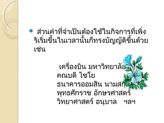  ส่วนคำำที่จำำเป็นต้องใช้ในกิจกำรที่เพิ่ง 
ริเริ่มขึ้นในเวลำนั้นก็ทรงบัญญัติขึ้นด้วย 
เช่น 
เครื่องบิน มหำวิทยำลัย 
คณบดี ไชโย 
ธนำคำรออมสิน นำมสกุล 
พุทธศักรำช อักษรศำสตร์ 
วิทยำศำสตร์ อนุบำล ฯลฯ 
 