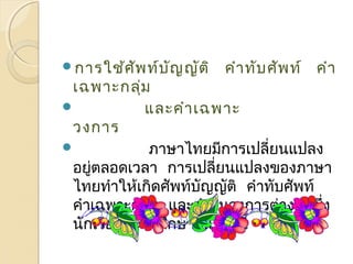 กำรใช้ศัพท์บัญญัติ คำำทับศัพท์ คำำ 
เฉพำะกลุ่ม 
 และคำำเฉพำะ 
วงกำร 
 ภำษำไทยมีกำรเปลี่ยนแปลง 
อยู่ตลอดเวลำ กำรเปลี่ยนแปลงของภำษำ 
ไทยทำำให้เกิดศัพท์บัญญัติ คำำทับศัพท์ 
คำำเฉพำะกลุ่ม และคำำในวงกำรต่ำง ๆ ซึ่ง 
นักเรียนจะได้ศึกษำใน บทนี้ 
 