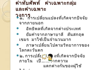 สสำำเเหหตตุทุทที่ที่ำำำำใใหห้้เเกกิิดศศััพทท์์บบัญัญญญัตัติิ 
คคำำำำททับับศศััพทท์์ คคำำำำเเฉฉพพำำะะกลมุ่ 
แแลละะคคำำำำเเฉฉพพำำะะ 
วงกกำำร ๑. กำรเปลี่ยนแปลงที่เกิดจำกปัจจัย 
จำกภำยนอก 
 อิทธิพลที่เกิดจำกต่ำงประเทศ 
 ยืมคำำจำกภำษำบำลี สันสกฤต 
เขมร มำใช้เป็นจำำนวนมำก 
 ภำษำเปลี่ยนไปตำมวิทยำกำรของ 
โลกตะวันตก 
๒. กำรเปลี่ยนแปลงที่เกิดจำกปัจจัย 
ภำยใน เป็นผลจำกควำม 
แตกต่ำงกันของผใู้ช้ 
ได้แก่ 
 
