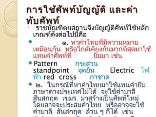 กกำำรใใชช้้ศศััพทท์์บบัญัญญญัตัติิ แแลละะคคำำำำ 
ททับับศศัพัพทท์์ 
 
รำชบัณฑิตยสถำนจึงบัญญัติศัพท์ใช้หลัก 
เกณฑ์ดังต่อไปนี้คือ 
 ๑. หำคำำไทยที่มีควำมหมำย 
เหมือนกัน หรือใกล้เคียงกันมำกที่สุดมำใช้ 
แทนคำำศัพท์ที่ ยืมมำ เช่น 
Pattern กระสวน 
standpoint จุดยืน Electric ไฟ 
ฟ้ำ red cross กำชำด 
 ๒. ในกรณีที่หำคำำไทยมำใช้แทนคำำยืม 
ภำษำต่ำงประเทศไม่ได้ จะใช้คำำบำลี 
สันสกฤต เขมร มำสร้ำงเป็นศัพท์ใหม่ 
โดยอำจจะประสมคำำไทย หรืออำจจะใช้ 
คำำบำลี สันสกฤต ล้วน ๆ ก็ได้ เช่น 
Television โทรทัศน์ (tele = โทร 
 