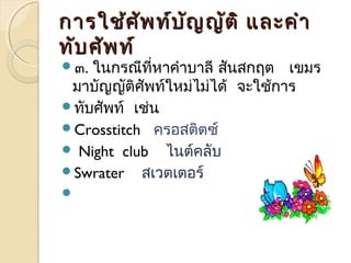 กกำำรใใชช้้ศศััพทท์์บบัญัญญญัตัติิ แแลละะคคำำำำ 
ททับับศศัพัพทท์์ 
๓. ในกรณีที่หำคำำบำลี สันสกฤต เขมร 
มำบัญญัติศัพท์ใหม่ไม่ได้ จะใช้กำร 
ทับศัพท์ เช่น 
Crosstitch ครอสติตซ์ 
 Night club ไนต์คลับ 
Swrater สเวตเตอร์ 
 
 