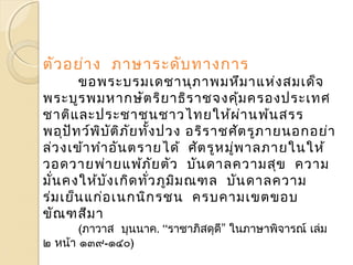 ตัวอย่าง ภาษาระดับทางการ 
ขอพระบรมเดชานุภาพมหึมาแห่งสมเด็จ 
พระบูรพมหากษัตริยาธิราชจงคุ้มครองประเทศ 
ชาติและประชาชนชาวไทยให้ผ่านพ้นสรร 
พอุปัทว์พิบัติภัยทงั้ปวง อริราชศัตรูภายนอกอย่า 
ล่วงเข้าทำาอันตรายได้ ศัตรูหมพู่าลภายในให้ 
วอดวายพ่ายแพ้ภัยตัว บันดาลความสุข ความ 
มนั่คงให้บังเกิดทวั่ภูมิมณฑล บันดาลความ 
ร่มเย็นแก่อเนกนิกรชน ครบคามเขตขอบ 
ขัณฑสีมา 
(ภาวาส บุนนาค. “ราชาภิสดุดี” ในภาษาพิจารณ ์เล่ม 
๒ หน้า ๑๓๙-๑๔๐) 
 