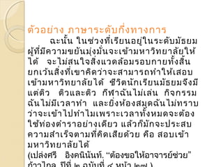 ตัวอย่าง ภาษาระดับกึ่งทางการ 
ฉะนนั้ ในช่วงทเี่รียนอยู่ในระดับมัธยม 
ผู้ที่มีความขยันมุ่งมั่นจะเข้ามหาวิทยาลัยให้ 
ได้ จะไม่สนใจสิ่งแวดล้อมรอบกายทงั้สิ้น 
ยกเว้นสิ่งที่เขาคิดว่าจะสามารถทำาให้เสอบ 
เข้ามหาวิทยาลัยได้ ชีวิตนักเรียนมัธยมจึงมี 
แต่ติว ติวและติว กีฬาฉันไม่เล่น กิจกรรม 
ฉันไม่มีเวลาทำา และยงิ่ห้องสมุดฉันไม่ทราบ 
ว่าจะเข้าไปทำาไมเพราะเวลาทั้งหมดจะต้อง 
ใช้ท่องตำาราอย่างเดียว แล้วก็มักจะประสบ 
ความสำาเร็จตามทคีิ่ดเสียด้วย คือ สอบเข้า 
มหาวิทยาลัยได้ 
(เปล่งศรี อิงคนินันท์. “ต้องขอใหอ้าจารย์ช่วย” 
ก้าวไกล. ปีที่๒ ฉบับที่๔ หน้า ๒๗ ) 
 