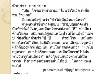 ตัวอย่าง ภาษาปาก 
“เฮ้ย ใครเอาหมาตายมาโยนไว้ในวัด เหมน็ 
วายร้ายเลย” 
อีกคนหนึ่งค้านว่า “ข้าไมเ่หน็มีหมานหี่ว่า” 
แหงนหน้าขึ้นทำาจมกูย่น “ถา้ปู่บุญแกคงทำา 
กับข้าวทิ้งไว้จนบูดเหม็นเน่ากระมังวะ” “ฮึ” ทำาเสียง 
ค้านในคอ หยิบก้อนอิฐก้อนหนึ่งปาไปโดนฝาบ้านดัง 
ปุ ร้องเรียกด้วยว่า “ปู่ ปู่ ทำาอะไรน่ะ เหมน็จะ 
ตายโหงไป” เงียบไม่มีเสียงตอบ พวกเด็กๆมองดูหน้า 
แล้วก็มองทกี่ระทอ่มนนั้ คนโตที่สดุตัดบทว่า “ แกไม่ 
อยหู่รอก อย่าไปเรียกแกเลย เหมน็นักเราก็ไปเล่น 
ทางวิหารโน่นดีกว่า” แล้วก็ชวนกันวิ่งตามไปเป็น 
พรวน ทงิ้กระท่อมซอมซ่อนั้นให้อยู่ในความสงบ 
ต่อไป 
(ก.สุรางคนางค์. “ปู่บุญ” ภาษาสุนทร ๓ 
. หน้า ๑๑๑) 
 