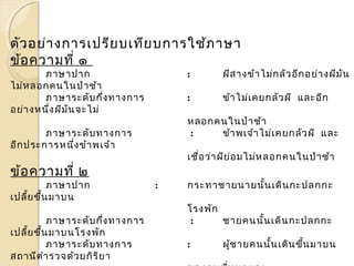ตัวอย่างการเปรียบเทียบการใช้ภาษา 
ข้อความที่ ๑ 
ภาษาปาก : ผีสางข้าไม่กลัวอีกอย่างผีมัน 
ไม่หลอกคนในป่าช้า 
ภาษาระดับกึ่งทางการ : ข้าไม่เคยกลัวผี และอีก 
อย่างหนึ่งผีมันจะไม่ 
หลอกคนในป่าช้า 
ภาษาระดับทางการ : ข้าพเจ้าไม่เคยกลัวผี และ 
อีกประการหนึ่งข้าพเจ้า 
เชื่อว่าผีย่อมไม่หลอกคนในป่าช้า 
ข้อความที่ ๒ 
ภาษาปาก : กระทาชายนายนั้นเดินกะปลกกะ 
เปลี้ยขึ้นมาบน 
โรงพัก 
ภาษาระดับกึ่งทางการ : ชายคนนั้นเดินกะปลกกะ 
เปลี้ยขึ้นมาบนโรงพัก 
ภาษาระดับทางการ : ผู้ชายคนนั้นเดินขนึ้มาบน 
สถานีตำารวจด้วยกิริยา 
ของคนที่หมดแรง 
 