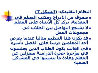 ) النظام التقليدي: )الشكل 7 
صفوف من الأدراج ومكتب المعلم في  
المقدمة، يركز كل الانتباه على المعلم 
لا يشجع التواصل بين الطلاب في  
مجموعات العمل 
قد يكون هذا التنظيم مثاليا عندما يعرض  
أحد المعلمين درسا على الفصل بأسره 
في الغالب يكون الطلاب الذين يجلسون  
في مؤخرة حجرة الدراسة منعزلين عن 
المعلم وعادة ما يتسببوا في المشاكل 
الصفية 
 