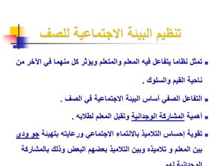 تمثل نظاما يتفاعل فيه المعلم والمتعلم ويؤثر كل منهما في الآخر من  
ناحية القيم والسلوك . 
التفاعل الصفي أساس البيئة الاجتماعية في الصف .  
أهمية المشاركة الوجدانية وتقبل المعلم لطلابه .  
تقوية إحساس التلاميذ بالانتماء الاجتماعي ورعايته بتهيئة جو ودي  
بين المعلم و تلاميذه وبين التلاميذ بعضهم البعض وذلك بالمشاركة 
الوجدانية لهم 
 