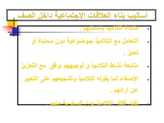 مناداة التلاميذ بأسمائهم .  
التعامل مع التلاميذ بموضوعية دون محاباة أو  
تحيز . 
متابعة نشاط التلاميذ و توجيههم برفق مع التعزيز  
الإصغاء لما يقوله التلاميذ وتشجيعهم على التعبير  
عن آرائهم . 
تقبل أفكار التلاميذ دون السخرية منهم .  
 
