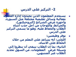 يستخدم المعلمون الذين يجيدون إدارة الفصول  
بفعالية وسائل تعليمية مختلفة مثل السبورة، 
وأجهزة عرض الشرائح )البروجيكتور(، 
والخرائط، واللوحات من أجل جذب انتباه 
الطلاب والحفاظ عليه. وهو ما يسمى التركيز 
على الدرس 
يوفر وظيفتين:  
الأولى: أنه يساعد على التعلم من خلال 
الحفاظ على الانتباه، 
الثانية: بما إن الطلاب ينبغي أن ينظروا إلى 
وسيلة عرض المعلومات، من السهل تحديد 
الطلاب غير المنتبهين. 
 