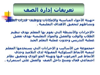 تعريفات إدارة الصف 
•تهيئة الأجواء المناسبة والإمكانات وتوظيف قدرات الطلاب 
ونشاطهم لتحقيق الأهداف التعليمية . 
•الإجراءات والأنشطة التي يقوم بها المعلم بهدف تنظيم 
الطلاب والوقت والفصل والمواد التعليمية بهدف تفعيل 
عملية التدريس وحدوث عملية التعلم الجيد 
•مجموعة من الأساليب و الإجراءات التي يستخدمها المعلم 
لتنمية الأنماط السلوكية المقبولة لدى التلاميذ وحذف 
الأنماط غير المرغوب فيها وتهيئة الجو الودي وتحقيق نظام 
اجتماعي فعال ومنتج داخل الصف والعمل على استمراره . 
 