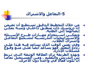 من خلال التخطيط الددقيق تسدتطيع أن تضدمن  
أن دروسددك ذات منطددق داخلددي وبنيددة يمكددن 
إيصالهما إلى الطلبة. 
ويمكدددن اسدددتخدام مهدددارات طدددرح الأسدددئلة  
والاسددتراتيجيات التدريسددية لتشددجيع التفاعددل 
واشتراك الطلاب، 
وفي نفس الوقت الذي يساعد فيده هدذا علدى  
زيادة التعلم، فهو يساعد أيضا علدى مندع وقدوع 
مشكلات الإدارة. 
وبهذه الطريقة نرى العلاقة الوثيقة التدي تدربط  
بين التدريس والتعليم ، ومدن المسدتحيل تمامدا 
أن تكون فعالا في واحدة دون الأخرى. 
 