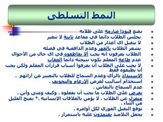 يضع قيودا صارمة على طلابه  
يجلس الطلاب دائما في مقاعد ثابتة لا تتغير  
لا يتقبل اى أعذار من الطلاب  
يشعر الطلاب بالقهر وعدم الدافعية في فصله  
الطلاب يعرفون انه يجب ألا يقاطعوه في اى حال من الأحوال  
عدم طاعة المعلم يكون نتيجته دائما العقاب  
لا يجب على الطلاب أن يعرفوا أسباب قرارات المعلم ولكن يجب  
أن يطيعوه فقط 
الاستبداد بالرأي وعدم السماح للطلاب بالتعبير عن آرائهم .  
استخدام أساليب لغرض الإرغام والتخويف .  
عدم السماح بالنقاش .  
يفرضعلى الطلاب ما يجب أن يفعلوه ، وكيف ومتى وأين .  
منعزل عن الطلاب ، لا يؤمن بالعلاقات الإنسانية .* يمنح القليل  
من الثناء . 
توقع التقبل الفوري لكل أوامره .  
يجعل التلاميذ يعتمدون عليه باستمرار .  
 