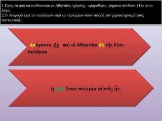 1.Προς τα πού κατευθύνονται οι Αθηναίοι; (χάρτης –εμπρόθετοι -ρήματα σύνθετα ) Για ποιο 
λόγο; 
2.Τι διαφορά έχει το «πελάγιοι» από το «πολεμία» όσον αφορά τον χαρακτηρισμό τους 
συντακτικά; 
 