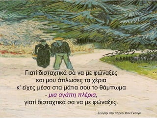 Γιατί δισταχτικά σα να με φώναξες
και μου άπλωσες τα χέρια
κ' είχες μέσα στα μάτια σου το θάμπωμα
- μια αγάπη πλέρια,
γιατί δισταχτικά σα να με φώναξες.
Zευγάρι στο πάρκο, Βαν
Γκονγκ
 