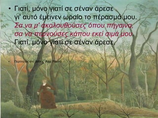 • Γιατί, μόνο γιατί σε σέναν άρεσε
γι' αυτό έμεινεν ωραίο το πέρασμά μου.
Σα να μ' ακολουθούσες όπου πήγαινα,
σα να περνούσες κάπου εκεί σιμά μου.
Γιατί, μόνο γιατί σε σέναν άρεσε.
• Περίπατος στο δάσος, Ανρί Ρουσό
 