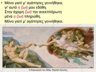 Η δημιουργία του Αδάμ, Μιχαήλ Άγγελος
• Μόνο γιατί μ' αγάπησες γεννήθηκα,
γι' αυτό η ζωή μου εδόθη.
Στην άχαρη ζωή την ανεκπλήρωτη
μένα η ζωή πληρώθη.
Μόνο γιατί μ' αγάπησες γεννήθηκα.
 