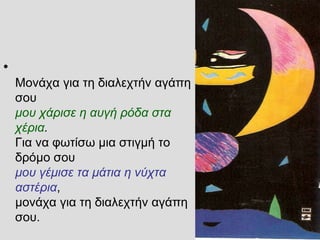 •
Μονάχα για τη διαλεχτήν αγάπη
σου
μου χάρισε η αυγή ρόδα στα
χέρια.
Για να φωτίσω μια στιγμή το
δρόμο σου
μου γέμισε τα μάτια η νύχτα
αστέρια,
μονάχα για τη διαλεχτήν αγάπη
σου.
 