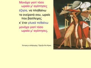 Μονάχα γιατί τόσο
ωραία μ' αγάπησες
έζησα, να πληθαίνω
τα ονείρατά σου, ωραίε
που βασίλεψες
κ' έτσι γλυκά πεθαίνω
μονάχα γιατί τόσο
ωραία μ' αγάπησες.
Έκτορας κι Ανδρομάχη, Τζόρτζιο Ντε Κίρικο
 