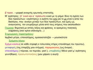 β΄προσ. →μορφή ανοιχτής ερωτικής επιστολής
Μ’ αγάπησες : β΄ ενικό και α΄ πρόσωπο ενικό με το ρήμα: δίνει τη σχέση των
δύο προσώπων: «αγάπησες» η αγάπη του εσύ για το με είναι η αιτία του
διαλόγου, που ανοίγει μεταξύ των δύο προσώπων, και εμείς ως
αναγνώστες τον γνωρίζουμε μέσα από τους στίχους που ακολουθούν
Γλώσσα: δημοτική με απλές λέξεις και φράσεις κι ορισμένες ποιητικές
εκφράσεις (σαν κρίνο ολάνοιχτο…)
Στιχουργικές παρατηρήσεις:
Ιαμβικό μέτρο, επαναλήψεις, ομοιοκαταληξία → μουσικότητα
Σχήματα λόγου:
Σχήμα κύκλου( σε κάθε στροφή ο τελευταίος στίχος επανάληψη του πρώτου),
μεταφορές (της ύπαρξής μου στέμμα), παρομοιώσεις (ως όνειρο) ,
επαναλήψεις ( πέρναα, να περνάει, γιατί ), υπερβολές( Μόνο γιατί μ’ αγάπησες
γεννήθηκα), προσωποποιήσεις (μου χάρισε η αυγή)
 