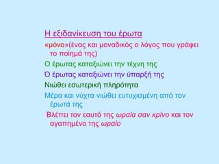 Η εξιδανίκευση του έρωτα
«μόνο»(ένας και μοναδικός ο λόγος που γράφει
το ποίημά της)
Ο έρωτας καταξιώνει την τέχνη της
Ό έρωτας καταξιώνει την ύπαρξή της
Νιώθει εσωτερική πληρότητα
Μέρα και νύχτα νιώθει ευτυχισμένη από τον
έρωτά της
Βλέπει τον εαυτό της ωραία σαν κρίνο και τον
αγαπημένο της ωραίο
 