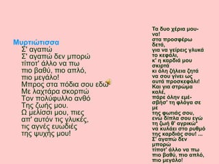 Σ' αγαπώ
Σ' αγαπώ δεν μπορώ
τίποτ' άλλο να πω
πιο βαθύ, πιο απλό,
πιο μεγάλο!
Μπρος στα πόδια σου εδώ
Με λαχτάρα σκορπώ
Τον πολύφυλλο ανθό
Της ζωής μου.
Ω μελίσσι μου, πιες
απ' αυτόν τις γλυκές,
τις αγνές ευωδιές
της ψυχής μου!
Τα δυο χέρια μου-
να!
στα προσφέρω
δετά,
για να γείρεις γλυκά
το κεφάλι,
κ' η καρδιά μου
σκιρτά
κι όλη ζήλεια ζητά
να σου γίνει ως
αυτά προσκεφάλι!
Και για στρώμα
καλέ,
πάρε όλην εμέ-
σβήσ' τη φλόγα σε
με
της φωτιάς σου,
ενώ δίπλα σου εγώ
τη ζωή θ' αγρικώ*
να κυλάει στο ρυθμό
της καρδιάς σου! ...
Σ' αγαπώ δεν
μπορώ
τίποτ' άλλο να πω
πιο βαθύ, πιο απλό,
πιο μεγάλο!
Μυρτιώτισσα
 