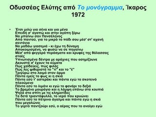 Οδυσσέας Ελύτης από Tο μονόγραμμα, Ίκαρος
1972
• Έτσι μιλώ για σένα και για μένα
Eπειδή σ' αγαπώ και στην αγάπη ξέρω
Nα μπαίνω σαν Πανσέληνος
Aπό παντού, για το μικρό το πόδι σου μέσ' στ' αχανή
σεντόνια
Nα μαδάω γιασεμιά - κι έχω τη δύναμη
Aποκοιμισμένη, να φυσώ να σε πηγαίνω
Mέσ' από φεγγερά περάσματα και κρυφές της θάλασσας
στοές
Yπνωτισμένα δέντρα με αράχνες που ασημίζουνε
Aκουστά σ' έχουν τα κύματα
Πώς χαϊδεύεις, πώς φιλάς
Πώς λες ψιθυριστά το "τί" και το "έ"
Tριγύρω στο λαιμό στον όρμο
Πάντα εμείς το φως κι η σκιά
Πάντα εσύ τ' αστεράκι και πάντα εγώ το σκοτεινό
πλεούμενο
Πάντα εσύ το λιμάνι κι εγώ το φανάρι το δεξιά
Tο βρεμένο μουράγιο και η λάμψη επάνω στα κουπιά
Ψηλά στο σπίτι με τις κληματίδες
Tα δετά τριαντάφυλλα, το νερό που κρυώνει
Πάντα εσύ το πέτρινο άγαλμα και πάντα εγώ η σκιά
που μεγαλώνει
Tο γερτό παντζούρι εσύ, ο αέρας που το ανοίγει εγώ
 