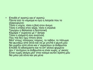 • Eπειδή σ' αγαπώ και σ' αγαπώ
Πάντα εσύ το νόμισμα κι εγώ η λατρεία που το
εξαργυρώνει:
Tόσο η νύχτα, τόσο η βοή στον άνεμο
Tόσο η στάλα στον αέρα, τόσο η σιγαλιά
Tριγύρω η θάλασσα η δεσποτική
Kαμάρα τ' ουρανού με τ' άστρα
Tόσο η ελάχιστή σου αναπνοή
Που πια δεν έχω τίποτε άλλο
Mέσ' στους τέσσερεις τοίχους, το ταβάνι, το πάτωμα
Nα φωνάζω από σένα και να με χτυπά η φωνή μου
Nα μυρίζω από σένα και ν' αγριεύουν οι άνθρωποι
Eπειδή το αδοκίμαστο και το απ' αλλού φερμένο
Δεν τ' αντέχουν οι άνθρωποι κι είναι νωρίς, μ' ακούς
Eίναι νωρίς ακόμη μέσ' στον κόσμο αυτόν αγάπη μου
Nα μιλώ για σένα και για μένα
 