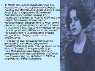 • Η Μαρία Πολυδούρη ανήκει στη γενιά των
νεορομαντικών ή νεοσυμβολιστών ελλήνων
ποιητών του Μεσοπολέμου (μαζί με τους Τέλλο
Άγρα, Κώστα Καρυωτάκη, Ναπολέοντα
Λαπαθιώτη και Κώστα Ουράνη). Στα
πρωτόλεια ποιήματά της -πριν το ταξίδι της στο
Παρίσι- διακρίνονται έντονες τάσεις
νεορομαντισμού, επιρροές από το λογοτεχνικό
ρεύμα του συμβολισμού και εμφανίζεται έντονο
το βιωματικό ύφος, ενώ μετά την αρρώστια της,
την επιστροφή στην Αθήνα και την αυτοκτονία
του Καρυωτάκη το μελοδραματικό στοιχείο
υποχωρεί και ο λόγος της γίνεται πιο
επιμελημένος.
• Η γραφή της είναι έντονα συναισθηματικά
φορτισμένη με σταθερούς θεματικούς
προσανατολισμούς γύρω από τον έρωτα και το
θάνατο. Έγραψε επίσης μια νουβέλα με
τίτλο Μυθιστόρημα και κάποιες ποιητικές
μεταφράσεις που περιλαμβάνονται στον τόμο
των Απάντων της που εκδόθηκε το 1982 με
επιμέλεια του Τάκη Μενδράκου.
 