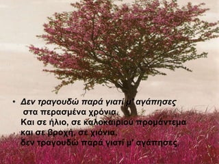 • Δεν τραγουδώ παρά γιατί μ' αγάπησες
στα περασμένα χρόνια.
Και σε ήλιο, σε καλοκαιριού προμάντεμα
και σε βροχή, σε χιόνια,
δεν τραγουδώ παρά γιατί μ' αγάπησες.
 