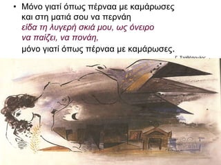 • Μόνο γιατί όπως πέρναα με καμάρωσες
και στη ματιά σου να περνάει
είδα τη λυγερή σκιά μου, ως όνειρο
να παίζει, να πονάει,
μόνο γιατί όπως πέρναα με καμάρωσες.
Γ.
Σταθόπουλος
 