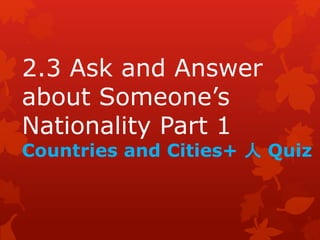 2.3 Ask and Answer 
about Someone’s 
Nationality Part 1 
Countries and Cities+ 人Quiz 
 
