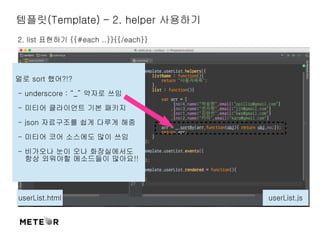 템플릿(Template) – 2. helper 사용하기 
2. list 표현하기 {{#each ..}}{{/each}} 
멀로 sort 했어?!? 
- underscore : “_” 약자로 쓰임 
- 미티어 클라이언트 기본 패키지 
- json 자료구조를 쉽게 다루게 해줌 
- 미티어 코어 소스에도 많이 쓰임 
- 비가오나 눈이 오나 화장실에서도 
항상 외워야할 메소드들이 많아요!! 
userList.html userList.js 
 