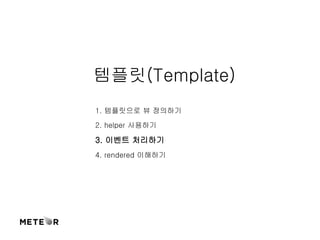 템플릿(Template) 
1. 템플릿으로 뷰 정의하기 
2. helper 사용하기 
3. 이벤트 처리하기 
4. rendered 이해하기 
 
