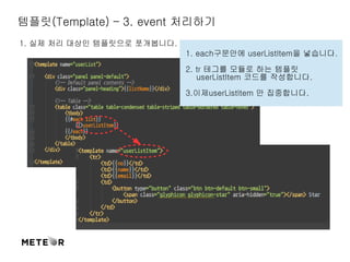 템플릿(Template) – 3. event 처리하기 
1. 실제 처리 대상인 템플릿으로 쪼개봅니다. 
1. each구문안에 userListItem을 넣습니다. 
2. tr 테그를 모듈로 하는 템플릿 
userListItem 코드를 작성합니다. 
3.이제userListItem 만 집중합니다. 
 
