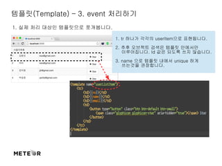 템플릿(Template) – 3. event 처리하기 
1. 실제 처리 대상인 템플릿으로 쪼개봅니다. 
1. tr 하나가 각각의 userItem으로 표현됩니다. 
2. 추후 오브젝트 검색은 템플릿 안에서만 
이루어집니다. Id 값은 되도록 쓰지 않습니다. 
3. name 으로 템플릿 내에서 unique 하게 
쓰는것을 권장합니다. 
 