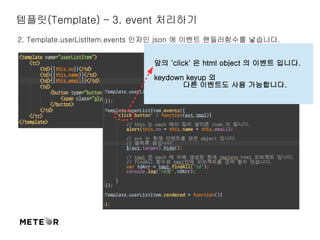 템플릿(Template) – 3. event 처리하기 
2. Template.userListItem.events 인자인 json 에 이벤트 핸들러함수를 넣습니다. 
앞의 'click' 은 html object 의 이벤트 입니다. 
keydown keyup 외 
다른 이벤트도 사용 가능합니다. 
 