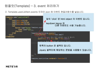 템플릿(Template) – 3. event 처리하기 
2. Template.userListItem.events 인자인 json 에 이벤트 핸들러함수를 넣습니다. 
앞의 'click' 은 html object 의 이벤트 입니다. 
keydown keyup 외 
다른 이벤트도 사용 가능합니다. 
뒷쪽의 button 은 셀렉터 입니다. 
Jquery 셀렉터에 해당하는 문법을 사용할수 있습니다. 
 