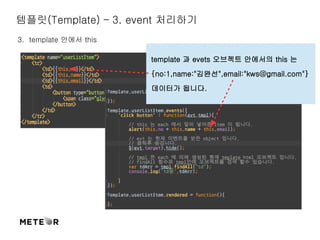 템플릿(Template) – 3. event 처리하기 
3. template 안에서 this 
template 과 evets 오브젝트 안에서의 this 는 
{no:1,name:"김완선",email:"kws@gmail.com"} 
데이터가 됩니다. 
 