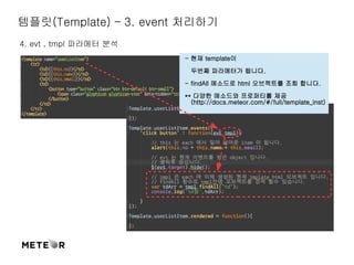 템플릿(Template) – 3. event 처리하기 
4. evt , tmpl 파라메터 분석 
- 현재 template이 
두번째 파라메터가 됩니다. 
- findAll 메소드로 html 오브젝트를 조회 합니다. 
** 다양한 메소드와 프로퍼티를 제공 
(http://docs.meteor.com/#/full/template_inst) 
 