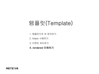 템플릿(Template) 
1. 템플릿으로 뷰 정의하기 
2. helper 사용하기 
3. 이벤트 처리하기 
4. rendered 이해하기 
 