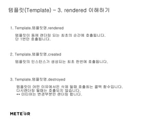 템플릿(Template) – 3. rendered 이해하기 
1. Template.템플릿명.rendered 
템플릿이 돔에 랜더링 되는 최초의 순간에 호출됩니다. 
단 1번만 호출됩니다. 
2. Template.템플릿명.created 
템플릿의 인스턴스가 생성되는 최초 한번에 호출됩니다. 
3. Template.템플릿명.destroyed 
템플릿이 어떤 이유에서든 삭제 될때 호출최는 콜백 함수입니다. 
다시랜더링 될때는 호출되지 않습니다. 
** 미티어는 변경부분만 랜더링 합니다. 
 