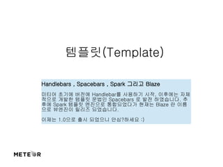 템플릿(Template) 
Handlebars , Spacebars , Spark 그리고 Blaze 
미티어 초기에 버전에 Handlebar를 사용하기 시작, 이후에는 자체 
적으로 개발한 템플릿 문법인 Spacebars 로 발전 하였습니다. 추 
후에 Spark 템플릿 엔진으로 통합되었다가 현재는 Blaze 란 이름 
으로 뷰엔진이 릴리즈 되었습니다. 
이제는 1.0으로 출시 되었으니 안심?하세요 :) 
 