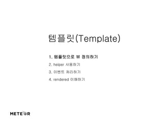 템플릿(Template) 
1. 템플릿으로 뷰 정의하기 
2. helper 사용하기 
3. 이벤트 처리하기 
4. rendered 이해하기 
 