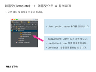 템플릿(Template) – 1. 템플릿으로 뷰 정의하기 
1. 기본 폴더 및 파일을 만들어 봅니다. 
- client , public , server 폴더를 생성합니다. 
- ourQuiz.html : 기본이 되는 화면 입니다. 
- userList.html : user 목록 템플릿입니다. 
- userList.js : 템플릿에 필요한 js 입니다. 
 