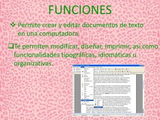 FUNCIONES 
 Permite crear y editar documentos de texto 
en una computadora. 
Te permiten modificar, diseñar, imprimir, así como 
funcionalidades tipográficas, idiomáticas u 
organizativas. 
 