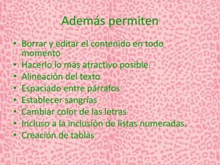 Además permiten 
• Borrar y editar el contenido en todo 
momento 
• Hacerlo lo más atractivo posible. 
• Alineación del texto 
• Espaciado entre párrafos 
• Establecer sangrías 
• Cambiar color de las letras 
• Incluso a la inclusión de listas numeradas. 
• Creación de tablas 
 
