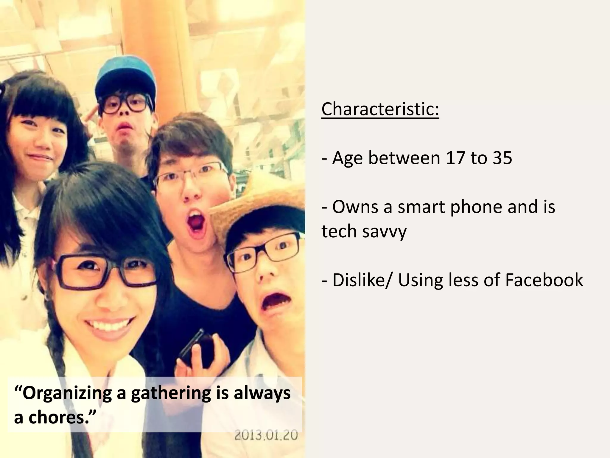 “Organizing a gathering is always 
a chores.” 
Characteristic: 
- Age between 17 to 35 
- Owns a smart phone and is 
tech savvy 
- Dislike/ Using less of Facebook 
 