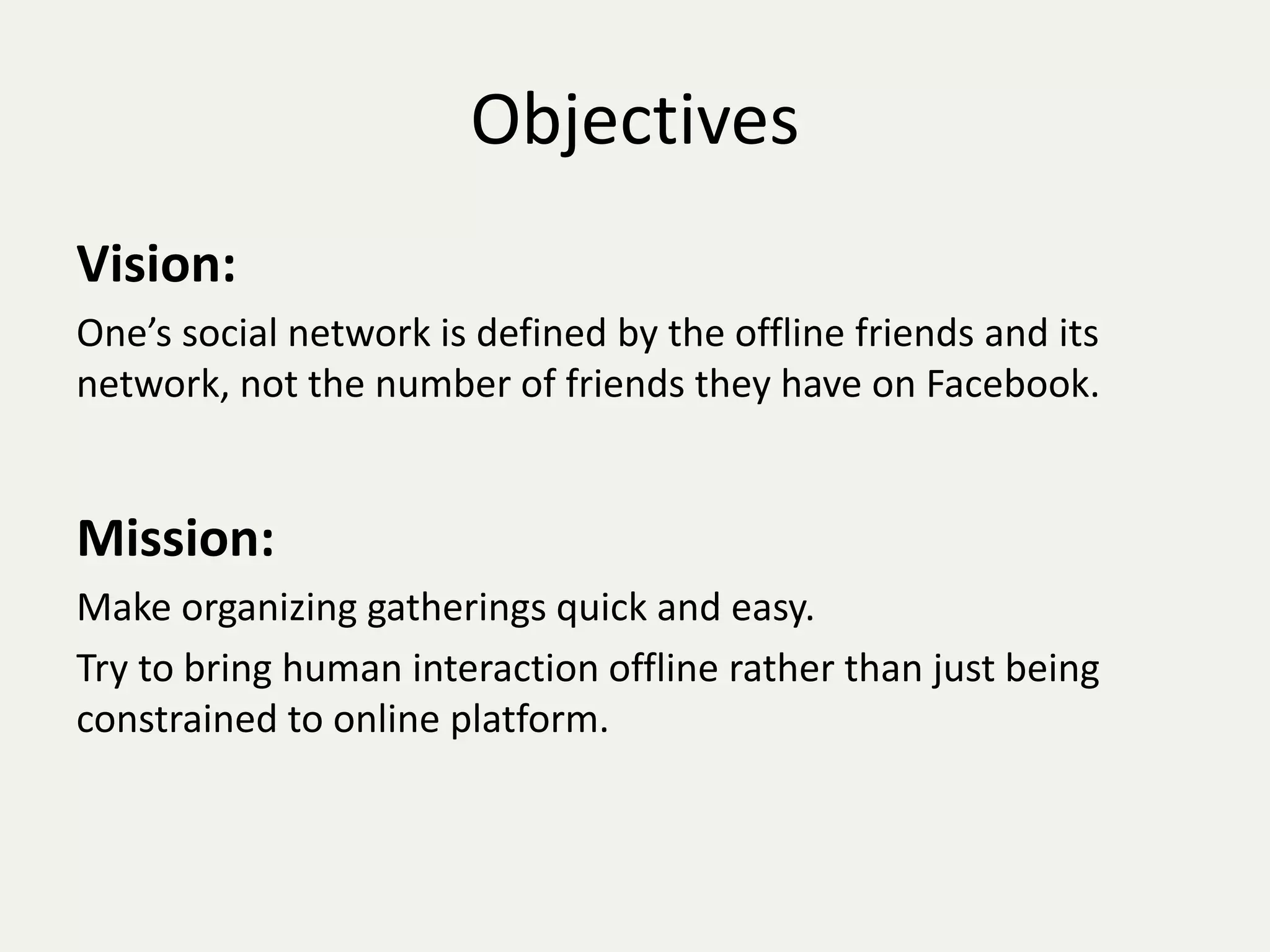 Objectives 
Vision: 
One’s social network is defined by the offline friends and its 
network, not the number of friends they have on Facebook. 
Mission: 
Make organizing gatherings quick and easy. 
Try to bring human interaction offline rather than just being 
constrained to online platform. 
 